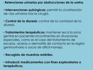 • Retenciones urinarias por obstrucciones de la uretra.
• Intervenciones quirúrgicas: permitir la cicatrización
de vías urinarias tras la cirugía.
• Control de la diuresis: control de la cantidad de la
diuresis.
• Tratamientos terapéuticos: mantener seca la zona
genital en pacientes incontinentes en situaciones
especiales, como es el caso del tratamiento de
escaras, ulceras o dermatitis de contacto en la región
genitourinaria o sacra de difícil manejo.
• Recogida de muestras estériles.
• Introducir medicamentos con fines exploratorios o
terapéuticos.
 
