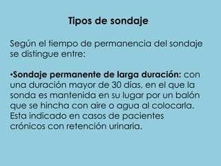 Tipos de sondaje
Según el tiempo de permanencia del sondaje
se distingue entre:
•Sondaje permanente de larga duración: con
una duración mayor de 30 días, en el que la
sonda es mantenida en su lugar por un balón
que se hincha con aire o agua al colocarla.
Esta indicado en casos de pacientes
crónicos con retención urinaria.
 