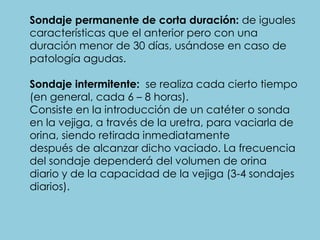 Sondaje permanente de corta duración: de iguales
características que el anterior pero con una
duración menor de 30 días, usándose en caso de
patología agudas.
Sondaje intermitente: se realiza cada cierto tiempo
(en general, cada 6 – 8 horas).
Consiste en la introducción de un catéter o sonda
en la vejiga, a través de la uretra, para vaciarla de
orina, siendo retirada inmediatamente
después de alcanzar dicho vaciado. La frecuencia
del sondaje dependerá del volumen de orina
diario y de la capacidad de la vejiga (3-4 sondajes
diarios).
 