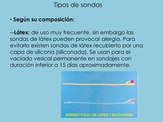 Tipos de sondas
• Según su composición:
―Látex: de uso muy frecuente, sin embargo las
sondas de látex pueden provocar alergia. Para
evitarlo existen sondas de látex recubierto por una
capa de silicona (siliconada). Se usan para el
vaciado vesical permanente en sondajes con
duración inferior a 15 días aproximadamente.
 