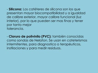 - Silicona: Los catéteres de silicona son los que
presentan mayor biocompatibilidad y a igualdad
de calibre exterior, mayor calibre funcional (luz
interior), por lo que pueden ser mas finas y tener
por tanto mejor
tolerancia.
- Cloruro de polivinilo (PVC): también conocidas
como sondas de Nelaton. Se usan en cateterismos
intermitentes, para diagnostico o terapéuticos,
instilaciones y para medir residuos.
 