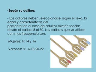 •Según su calibre:
- Los calibres deben seleccionarse según el sexo, la
edad y características del
paciente: en el caso de adultos existen sondas
desde el calibre 8 al 30. Los calibres que se utilizan
con mas frecuencia son:
Mujeres: Fr 14 y 16
Varones: Fr 16-18-20-22
 