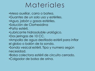 •Mesa auxiliar, carro o batea.
•Guantes de un solo uso y estériles.
•Agua, jabón y gasas estériles.
•Solución de Clorhexidina
•Paño estéril.
•Lubricante hidrosoluble urológico.
•Dos jeringas de 10 CC.
•Ampolla de agua destilada estéril para inflar
el globo o balón de la sonda.
•Sonda vesical estéril. Tipo y numero según
necesidad.
•Bolsa colectora estéril de circuito cerrado.
•Colgador de bolsa de orina.
 