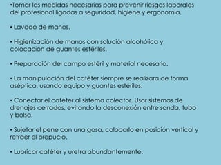 •Tomar las medidas necesarias para prevenir riesgos laborales
del profesional ligadas a seguridad, higiene y ergonomía.
• Lavado de manos.
• Higienización de manos con solución alcohólica y
colocación de guantes estériles.
• Preparación del campo estéril y material necesario.
• La manipulación del catéter siempre se realizara de forma
aséptica, usando equipo y guantes estériles.
• Conectar el catéter al sistema colector. Usar sistemas de
drenajes cerrados, evitando la desconexión entre sonda, tubo
y bolsa.
• Sujetar el pene con una gasa, colocarlo en posición vertical y
retraer el prepucio.
• Lubricar catéter y uretra abundantemente.
 