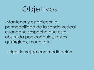 -Mantener y establecer la
permeabilidad de la sonda vesical
cuando se sospecha que está
obstruida por: coágulos, restos
quirúrgicos, moco, etc.
- Irrigar la vejiga con medicación.
 
