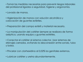 • Tomar las medidas necesarias para prevenir riesgos laborales
del profesional ligadas a seguridad, higiene y ergonomía.
• Lavado de manos.
• Higienización de manos con solución alcohólica y
colocación de guantes estériles.
• Preparación del campo estéril y material necesario.
• La manipulación del catéter siempre se realizara de forma
aséptica, usando equipo y guantes estériles.
• Conectar el catéter al sistema colector. Usar sistemas de
drenajes cerrados, evitando la desconexión entre sonda, tubo
y bolsa.
• Pincelar con clorhexidina al 0,02% los genitales externos.
• Lubricar catéter y uretra abundantemente.
 