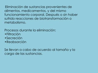 Eliminación de sustancias provenientes de
alimentos, medicamentos, y del mismo
funcionamiento corporal. Después o sin haber
sufrido reacciones de biotransformación o
metabolismo.
Procesos durante la eliminación:
•Filtración
•Secreción
•Reabsorción
Se llevan a cabo de acuerdo al tamaño y la
carga de las sustancias.
 