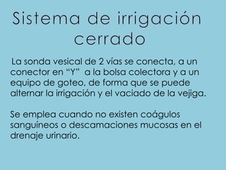La sonda vesical de 2 vías se conecta, a un
conector en “Y” a la bolsa colectora y a un
equipo de goteo, de forma que se puede
alternar la irrigación y el vaciado de la vejiga.
Se emplea cuando no existen coágulos
sanguíneos o descamaciones mucosas en el
drenaje urinario.
 