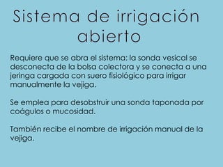 Requiere que se abra el sistema: la sonda vesical se
desconecta de la bolsa colectora y se conecta a una
jeringa cargada con suero fisiológico para irrigar
manualmente la vejiga.
Se emplea para desobstruir una sonda taponada por
coágulos o mucosidad.
También recibe el nombre de irrigación manual de la
vejiga.
 