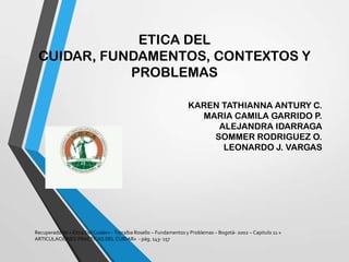 ETICA DEL
CUIDAR, FUNDAMENTOS, CONTEXTOS Y
PROBLEMAS
KAREN TATHIANNA ANTURY C.
MARIA CAMILA GARRIDO P.
ALEJANDRA IDARRAGA
SOMMER RODRIGUEZ O.
LEONARDO J. VARGAS
Recuperado de « Ética Del Cuidar» - Torralba Rosello – Fundamentos y Problemas – Bogotá- 2002 – Capitulo 11 «
ARTICULACIONES PRACTICAS DEL CUIDAR» - pág. 143- 157
 