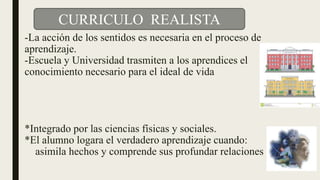 -La acción de los sentidos es necesaria en el proceso de
aprendizaje.
-Escuela y Universidad trasmiten a los aprendices el
conocimiento necesario para el ideal de vida
*Integrado por las ciencias físicas y sociales.
*El alumno logara el verdadero aprendizaje cuando:
asimila hechos y comprende sus profundar relaciones
CURRICULO REALISTA
 