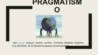 PRAGMATISM
O
(del griego πράγμα: asunto, acción). Corriente idealista subjetiva,
muy difundida, de la filosofía burguesa contemporánea.
 