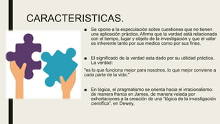 CARACTERISTICAS.
■ Se opone a la especulación sobre cuestiones que no tienen
una aplicación práctica. Afirma que la verdad está relacionada
con el tiempo, lugar y objeto de la investigación y que el valor
es inherente tanto por sus medios como por sus fines.
■ El significado de la verdad esta dado por su utilidad práctica.
La verdad:
"es lo que funciona mejor para nosotros, lo que mejor conviene a
cada parte de la vida."
■ En lógica, el pragmatismo se orienta hacia el irracionalismo:
de manera franca en James, de manera velada por
exhortaciones a la creación de una “lógica de la investigación
científica”, en Dewey.
 
