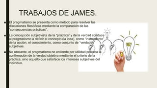 TRABAJOS DE JAMES.
■ El pragmatismo se presenta como método para resolver las
discusiones filosóficas mediante la comparación de las
“consecuencias prácticas”.
■ La concepción subjetivista de la “práctica” y de la verdad conduce
al pragmatismo a definir el concepto (la idea), como “instrumento”
de la acción, el conocimiento, como conjunto de “verdades”
subjetivas.
■ No obstante, el pragmatismo no entiende por utilidad práctica la
confirmación de la verdad objetiva mediante el criterio de la
práctica, sino aquello que satisface los intereses subjetivos del
individuo.
 
