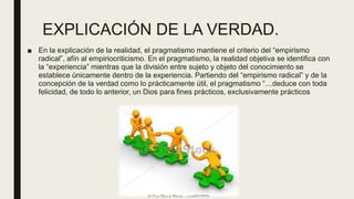 EXPLICACIÓN DE LA VERDAD.
■ En la explicación de la realidad, el pragmatismo mantiene el criterio del “empirismo
radical”, afín al empiriocriticismo. En el pragmatismo, la realidad objetiva se identifica con
la “experiencia” mientras que la división entre sujeto y objeto del conocimiento se
establece únicamente dentro de la experiencia. Partiendo del “empirismo radical” y de la
concepción de la verdad como lo prácticamente útil, el pragmatismo “…deduce con toda
felicidad, de todo lo anterior, un Dios para fines prácticos, exclusivamente prácticos
 
