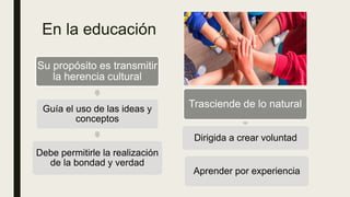 En la educación
Su propósito es transmitir
la herencia cultural
Guía el uso de las ideas y
conceptos
Debe permitirle la realización
de la bondad y verdad
Trasciende de lo natural
Dirigida a crear voluntad
Aprender por experiencia
 