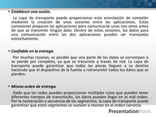  Establecer una sesión.
La capa de transporte puede proporcionar esta orientación de conexión
mediante la creación de unas sesiones entre las aplicaciones. Estos
conexiones preparan las aplicaciones para comunicarse unos con otros antes
de que se transmite ningún dato. Dentro de estos sesiones, los datos para
una comunicación entre las dos aplicaciones pueden ser manejadas
estrechamente.
 Confiable en la entrega.
Por muchas razones, es posible que una parte de los datos se corrompan o
se pierde por completo, ya que se transmite a través de red. La capa de
transporte puede garantizar que todas las piezas lleguen a su destino
haciendo que el dispositivo de la fuente a retransmitir todos los datos que se
pierden.
 Mismo orden de entrega.
Dado que las redes pueden proporcionar múltiples rutas que pueden tener
diferentes tiempos de transmisión, los datos pueden llegar en el mal orden.
Por la numeración y secuencia de los segmentos, la capa de transporte puede
garantizar que estos segmentos se vuelven a montar en el orden correcto.
 
