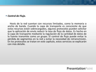  Control de Flujo.
Hosts de la red cuentan con recursos limitados, como la memoria o
ancho de banda. Cuando la capa de transporte es consciente de que
estos recursos están sobrecargados, algunos protocolos pueden solicitar
que la aplicación de envío reducir la tasa de flujo de datos. Es hecho en
la capa de transporte mediante la regulación de la cantidad de datos de
la fuente transmite como un grupo. El control de flujo puede evitar la
pérdida de segmentos en la red y evitar la necesidad de retransmisión.
En los protocolos se tratan en este capítulo, estos servicios se explicarán
con más detalle.
 