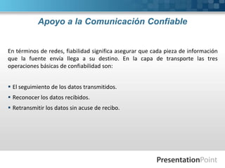 Apoyo a la Comunicación Confiable
En términos de redes, fiabilidad significa asegurar que cada pieza de información
que la fuente envía llega a su destino. En la capa de transporte las tres
operaciones básicas de confiabilidad son:
 El seguimiento de los datos transmitidos.
 Reconocer los datos recibidos.
 Retransmitir los datos sin acuse de recibo.
 