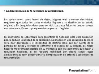  La determinación de la necesidad de confiabilidad.
Las aplicaciones, como bases de datos, páginas web y correo electrónico,
requieren que todos los datos enviados lleguen a su destino en su estado
original, a fin de que los datos para ser útil. Los datos faltantes pueden causar
una comunicación corrupta que es incompletos o ilegibles.
La imposición de sobrecarga para garantizar la fiabilidad para esta aplicación
podría reducir la utilidad de la aplicación. La imagen en una secuencia de vídeo
sería muy degradada si el dispositivo de destino tenía que dar cuenta de la
pérdida de datos y retrasar la corriente a la espera de su llegada. Es mejor
hacer la mejor imagen posible en su momento con los segmentos que llegan y
renunciar fiabilidad. Si se requiere fiabilidad por alguna razón, estas
aplicaciones pueden proporcionar la comprobación de errores y solicitudes de
retransmisión.
 