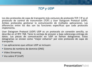TCP y UDP
Los dos protocolos de capa de transporte más comunes de protocolo TCP / IP es el
protocolo de control de transmisión (TCP) y User Datagram Protocol (UDP).
Ambos protocolos gestionar la comunicación de múltiples aplicaciones. Las
diferencias entre los dos son las funciones específicas que cada protocolo
implementa.
User Datagram Protocol (UDP) UDP es un protocolo sin conexión sencilla, se
describe en el RFC 768. Tiene la ventaja de proveer a baja sobrecarga entrega de
datos. Las piezas de comunicación en UDP se llaman datagramas. Estos
datagramas se envían como "mejor esfuerzo" por este protocolo de capa de
transporte.
 Las aplicaciones que utilizan UDP se incluyen:
 Sistema de nombres de dominio (DNS)
 Video Streaming
 Voz sobre IP (VoIP)
 