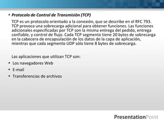  Protocolo de Control de Transmisión (TCP)
TCP es un protocolo orientado a la conexión, que se describe en el RFC 793.
TCP provoca una sobrecarga adicional para obtener funciones. Las funciones
adicionales especificadas por TCP son la misma entrega del pedido, entrega
confiable, y control de flujo. Cada TCP segmento tiene 20 bytes de sobrecarga
en la cabecera de encapsulación de los datos de la capa de aplicación,
mientras que cada segmento UDP sólo tiene 8 bytes de sobrecarga.
Las aplicaciones que utilizan TCP son:
 Los navegadores Web
 E-mail
 Transferencias de archivos
 