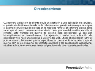 Direccionamiento
Cuando una aplicación de cliente envía una petición a una aplicación de servidor,
el puerto de destino contenida en la cabecera es el puerto número que se asigna
al daemon servicio que se ejecuta en la máquina remota. El software cliente debe
saber que el puerto número está asociado con el proceso del servidor en el host
remoto. Este número de puerto de destino está configurado, ya sea por
incumplimiento o manualmente. Por ejemplo, cuando una aplicación de
navegador web hace una solicitud a un servidor web, utiliza el navegador TCP y el
puerto número 80 menos que se especifique lo contrario. Esto se debe a que el
puerto TCP 80 es el puerto por defecto asignado a las aplicaciones webserving.
Muchas aplicaciones comunes tienen asignaciones de puerto predeterminadas.
 