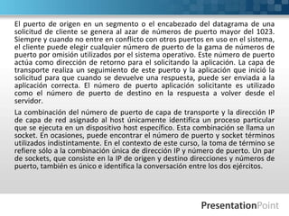 El puerto de origen en un segmento o el encabezado del datagrama de una
solicitud de cliente se genera al azar de números de puerto mayor del 1023.
Siempre y cuando no entre en conflicto con otros puertos en uso en el sistema,
el cliente puede elegir cualquier número de puerto de la gama de números de
puerto por omisión utilizados por el sistema operativo. Este número de puerto
actúa como dirección de retorno para el solicitando la aplicación. La capa de
transporte realiza un seguimiento de este puerto y la aplicación que inició la
solicitud para que cuando se devuelve una respuesta, puede ser enviada a la
aplicación correcta. El número de puerto aplicación solicitante es utilizado
como el número de puerto de destino en la respuesta a volver desde el
servidor.
La combinación del número de puerto de capa de transporte y la dirección IP
de capa de red asignado al host únicamente identifica un proceso particular
que se ejecuta en un dispositivo host específico. Esta combinación se llama un
socket. En ocasiones, puede encontrar el número de puerto y socket términos
utilizados indistintamente. En el contexto de este curso, la toma de término se
refiere sólo a la combinación única de dirección IP y número de puerto. Un par
de sockets, que consiste en la IP de origen y destino direcciones y números de
puerto, también es único e identifica la conversación entre los dos ejércitos.
 