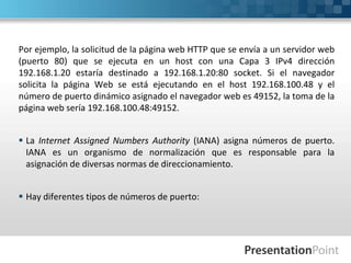 Por ejemplo, la solicitud de la página web HTTP que se envía a un servidor web
(puerto 80) que se ejecuta en un host con una Capa 3 IPv4 dirección
192.168.1.20 estaría destinado a 192.168.1.20:80 socket. Si el navegador
solicita la página Web se está ejecutando en el host 192.168.100.48 y el
número de puerto dinámico asignado el navegador web es 49152, la toma de la
página web sería 192.168.100.48:49152.
 La Internet Assigned Numbers Authority (IANA) asigna números de puerto.
IANA es un organismo de normalización que es responsable para la
asignación de diversas normas de direccionamiento.
 Hay diferentes tipos de números de puerto:
 