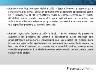  Puertos conocidos (Números del 0 al 1023) - Estos números se reservan para
servicios y aplicaciones. Ellos son comúnmente usado para aplicaciones como
HTTP (servidor web) POP3 y SMTP (servidor de correo electrónico) y Telnet.
Al definir estos puertos conocidos para aplicaciones de servidor, las
aplicaciones cliente pueden ser programados para solicitar una conexión con
ese específico puerto y su servicio asociado.
 Puertos registrados (números 1024 a 49151) - Estos números de puerto se
asignan a los procesos de usuario o aplicaciones. Estos procesos son
principalmente aplicaciones individuales que un usuario ha elegido para
instalar en lugar de las aplicaciones más comunes que los recibiría un puerto
bien conocido. Cuando no se usa para un recurso del servidor, estos puertos
también se pueden utilizar dinámicamente seleccionado por un cliente como
su puerto de origen.
 