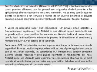 Puertos dinámicos o privados (Números 49.152-65.535) - también conocidos
como puertos efímeros, por lo general son asignados dinámicamente a las
aplicaciones cliente cuando se inicia una conexión. No es muy común que un
cliente se conecte a un servicio a través de un puerto dinámico o privado
(aunque algunos programas de intercambio de archivos peer-to-peer hacen).
A veces es necesario saber qué conexiones TCP activas están abiertos y
funcionando en equipos en red. Netstat es una utilidad de red importante que
se puede utilizar para verificar las conexiones. Netstat indica el protocolo en
uso, lo local la dirección y el número de puerto, la dirección en el extranjero y
número de puerto, y el estado de la conexión.
Conexiones TCP inexplicables pueden suponer una importante amenaza para la
seguridad. Esto es debido a que pueden indicar que algo o alguien se conecta
con el host local. Además, las conexiones TCP innecesarias pueden consumir
sistema valiosa recursos y esto puede ralentizar el rendimiento del host.
Netstat debe ser utilizado para examinar las conexiones abiertas en un host
cuando el rendimiento parece estar comprometida. Muchas opciones útiles
están disponibles para el comando netstat.
 