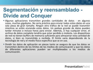 Segmentación y reensamblado -
Divide and Conquer
 Algunas aplicaciones transmiten grandes cantidades de datos - en algunos
casos, muchos gigabytes. No sería práctico para enviar todos estos datos en una
sola pieza de gran tamaño. Ningún otro tráfico de la red se puede transmitir
mientras se están enviando estos datos. Un pedazo grande de datos pueden
tardar minutos o incluso horas para enviar. Además, si hay cualquier error, el
archivo de datos completo tendría que estar perdido o molesta. Los dispositivos
de red no tienen buffers de memoria suficiente para almacenar esta cantidad de
datos, si bien es transmitida o recibida. El límite varía dependiendo de la
tecnología de red y el medio físico específico que se en uso.
 Dividir los datos de aplicación en piezas tanto se asegura de que los datos se
transmiten dentro de los límites de los medios de comunicación y que los datos
de diferentes aplicaciones pueden ser multiplexados a los medios de
comunicación.
 