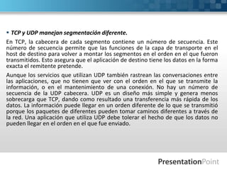  TCP y UDP manejan segmentación diferente.
En TCP, la cabecera de cada segmento contiene un número de secuencia. Este
número de secuencia permite que las funciones de la capa de transporte en el
host de destino para volver a montar los segmentos en el orden en el que fueron
transmitidos. Esto asegura que el aplicación de destino tiene los datos en la forma
exacta el remitente pretende.
Aunque los servicios que utilizan UDP también rastrean las conversaciones entre
las aplicaciones, que no tienen que ver con el orden en el que se transmite la
información, o en el mantenimiento de una conexión. No hay un número de
secuencia de la UDP cabecera. UDP es un diseño más simple y genera menos
sobrecarga que TCP, dando como resultado una transferencia más rápida de los
datos. La información puede llegar en un orden diferente de lo que se transmitió
porque los paquetes de diferentes pueden tomar caminos diferentes a través de
la red. Una aplicación que utiliza UDP debe tolerar el hecho de que los datos no
pueden llegar en el orden en el que fue enviado.
 