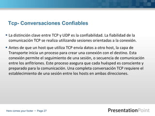 Here comes your footer  Page 27
Tcp- Conversaciones Confiables
 La distinción clave entre TCP y UDP es la confiabilidad. La fiabilidad de la
comunicación TCP se realiza utilizando sesiones orientadas a la conexión.
 Antes de que un host que utiliza TCP envía datos a otro host, la capa de
Transporte inicia un proceso para crear una conexión con el destino. Esta
conexión permite el seguimiento de una sesión, o secuencia de comunicación
entre los anfitriones. Este proceso asegura que cada huésped es consciente y
preparado para la comunicación. Una completa conversación TCP requiere el
establecimiento de una sesión entre los hosts en ambas direcciones.
 
