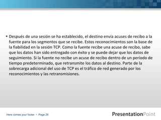 Here comes your footer  Page 28
 Después de una sesión se ha establecido, el destino envía acuses de recibo a la
fuente para los segmentos que se recibe. Estos reconocimientos son la base de
la fiabilidad en la sesión TCP. Como la fuente recibe una acuse de recibo, sabe
que los datos han sido entregado con éxito y se puede dejar que los datos de
seguimiento. Si la fuente no recibe un acuse de recibo dentro de un período de
tiempo predeterminado, que retransmite los datos al destino. Parte de la
sobrecarga adicional del uso de TCP es el tráfico de red generado por los
reconocimientos y las retransmisiones.
 