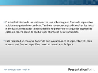Here comes your footer  Page 29
 El establecimiento de las sesiones crea una sobrecarga en forma de segmentos
adicionales que se intercambian. También hay sobrecarga adicional en los hosts
individuales creadas por la necesidad de no perder de vista que los segmentos
están en espera acuse de recibo y por el proceso de retransmisión.
 Esta fiabilidad se consigue haciendo que los campos en el segmento TCP, cada
uno con una función específica, como se muestra en la figura.
 