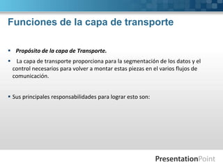 Funciones de la capa de transporte
 Propósito de la capa de Transporte.
 La capa de transporte proporciona para la segmentación de los datos y el
control necesarios para volver a montar estas piezas en el varios flujos de
comunicación.
 Sus principales responsabilidades para lograr esto son:
 