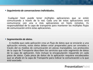  Seguimiento de conversaciones individuales.
Cualquier host puede tener múltiples aplicaciones que se están
comunicando a través de la red. Cada una de estas aplicaciones será
comunicarse con una o más aplicaciones en hosts remotos. Es
responsabilidad de la capa de transporte para mantener los múltiples flujos
de comunicación entre estas aplicaciones.
 Segmentación de datos.
A medida que cada aplicación crea un flujo de datos que se enviarán a una
aplicación remota, estos datos deben estar preparados para ser enviados a
través del os medios de comunicación en piezas manejables. Los protocolos
de la capa de Transporte describen los servicios que este segmento de datos
de la capa de aplicación. Esto incluye la encapsulación requerido en cada
pieza de datos. Cada pieza de datos de la aplicación requiere encabezados
que se añade en la capa de Transporte para indicar la comunicación a la que
está asociado.
 