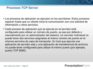 Here comes your footer  Page 42
Procesos TCP Server
 Los procesos de aplicación se ejecutan en los servidores. Estos procesos
esperan hasta que un cliente inicia la comunicación con una solicitud de
información u otros servicios.
 Cada proceso de aplicación que se ejecuta en el servidor está
configurado para utilizar un número de puerto, ya sea por defecto o
manualmente por un administrador del sistema. Un servidor individual no
puede tener dos servicios asignados al mismo número de puerto en el
mismos servicios de capa de transporte. Un host que ejecuta una
aplicación de servidor web y una aplicación de transferencia de archivos
no puede tener configurado para utilizar el mismo puerto (por ejemplo,
puerto TCP 8080).
 