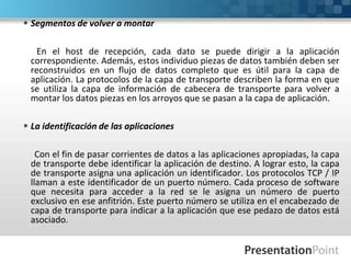  Segmentos de volver a montar
En el host de recepción, cada dato se puede dirigir a la aplicación
correspondiente. Además, estos individuo piezas de datos también deben ser
reconstruidos en un flujo de datos completo que es útil para la capa de
aplicación. La protocolos de la capa de transporte describen la forma en que
se utiliza la capa de información de cabecera de transporte para volver a
montar los datos piezas en los arroyos que se pasan a la capa de aplicación.
 La identificación de las aplicaciones
Con el fin de pasar corrientes de datos a las aplicaciones apropiadas, la capa
de transporte debe identificar la aplicación de destino. A lograr esto, la capa
de transporte asigna una aplicación un identificador. Los protocolos TCP / IP
llaman a este identificador de un puerto número. Cada proceso de software
que necesita para acceder a la red se le asigna un número de puerto
exclusivo en ese anfitrión. Este puerto número se utiliza en el encabezado de
capa de transporte para indicar a la aplicación que ese pedazo de datos está
asociado.
 
