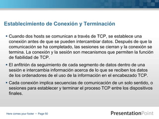 Here comes your footer  Page 50
Establecimiento de Conexión y Terminación
 Cuando dos hosts se comunican a través de TCP, se establece una
conexión antes de que se pueden intercambiar datos. Después de que la
comunicación se ha completado, las sesiones se cierran y la conexión se
termina. La conexión y la sesión son mecanismos que permiten la función
de fiabilidad de TCP.
 El anfitrión da seguimiento de cada segmento de datos dentro de una
sesión e intercambia información acerca de lo que se reciben los datos
de los ordenadores de el uso de la información en el encabezado TCP.
 Cada conexión implica secuencias de comunicación de un solo sentido, o
sesiones para establecer y terminar el proceso TCP entre los dispositivos
finales.
 