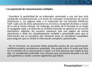  La separación de comunicaciones múltiples.
Considere la posibilidad de un ordenador conectado a una red que está
recibiendo simultáneamente y el envío de mensajes instantáneos de correo
electrónico y, ver páginas web, y la realización de una llamada telefónica
VoIP. Cada una de estas aplicaciones es el envío y recepción de datos a través
de la red al mismo tiempo. Sin embargo, los datos de la llamada no se dirige
al navegador web, y el texto de un instante mensaje no aparece en un correo
electrónico. Además, los usuarios requieren que una página de correo
electrónico o Web ser completamente recibido y presentado para que la
información sea se considera útil. Demoras leves se consideran aceptables
para asegurar que se reciba la información completa y presentado.
Por el contrario, en ocasiones faltan pequeñas partes de una conversación
telefónica podría considerarse aceptable. Uno puede inferir el audio que falta
en el contexto de la conversación o pedir a la otra persona que repita lo que
dijo. Es considerado preferible a los retrasos que resultarían de pedir a la red
para gestionar y vuelva a enviar segmentos que faltan.
 