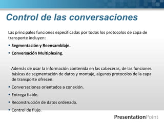 Control de las conversaciones
Las principales funciones especificadas por todos los protocolos de capa de
transporte incluyen:
 Segmentación y Reensamblaje.
 Conversación Multiplexing.
Además de usar la información contenida en las cabeceras, de las funciones
básicas de segmentación de datos y montaje, algunos protocolos de la capa
de transporte ofrecen:
 Conversaciones orientados a conexión.
 Entrega fiable.
 Reconstrucción de datos ordenada.
 Control de flujo.
 