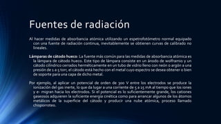 Fuentes de radiación
Al hacer medidas de absorbancia atómica utilizando un espetrofotómetro normal equipado
con una fuente de radiación continua, inevitablemente se obtienen curvas de calibrado no
lineales.
Lámparas de cátodo hueco: La fuente más común para las medidas de absorbancia atómica es
la lámpara de cátodo hueco. Este tipo de lámpara consiste en un ánodo de wolframio y un
cátodo cilíndrico cerrados herméticamente en un tubo de vidrio lleno con neón o argón a una
presión de 1 a 5 torr, el cátodo está hecho con el metal cuyo espectro se desea obtener o bien
de soporte para una capa de dicho metal.
Por ejemplo, al aplicar un potencial de orden de 300 V entre los electrodos se produce la
ionización del gas inerte, lo que da lugar a una corriente de 5 a 15 mA al tiempo que los iones
y e- migran hacia los electrodos. Si el potencial es lo suficientemente grande, los cationes
gaseosos adquieren la suficiente energía cinética como para arrancar algunos de los átomos
metálicos de la superficie del cátodo y producir una nube atómica, proceso llamado
chisporroteo.
 