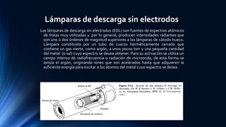 Lámparas de descarga sin electrodos
Las lámparas de descarga sin electrodos (EDL) son fuentes de espectros atómicos
de líneas muy utilizadas y. por lo general, producen intensidades radiantes que
son uno o dos órdenes de magnitud superiores a las lámparas de cátodo hueco.
Lámpara constituida por un tubo de cuarzo herméticamente cerrado que
contiene un gas inerte, como argón, a unos pocos torr y una pequeña cantidad
del metal (o sal) cuyo espectro se desea obtener. Para su activación se utiliza un
campo intenso de radiofrecuencia o radiación de microonda, de esta forma se
ioniza el argón, originando iones que son acelerados hasta que adquieren la
suficiente energía para excitar a los átomos del metal cuyo espectro se desea.
 