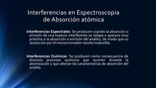 Interferencias en Espectroscopia
de Absorción atómica
Interferencias Espectrales: Se producen cuando la absorción o
emisión de una especie interferente se solapa o aparece muy
próxima a la absorción o emisión del analito, de modo que su
resolución por el monocromador resulta imposible.
Interferencias Químicas: Se producen como consecuencia de
diversos procesos químicos que ocurren durante la
atomización y que alteran las características de absorción del
analito.
 
