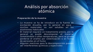 Análisis por absorción
atómica
Preparación de la muestra
• La muestra se ha de introducir en la fuente de
excitación disuelta, por lo general en agua .
muchos materiales no son solubles en los
disolventes habituales
• El material requiere un tratamiento previo, por lo
general se puede descomponer el material
sometiéndolo a altas temperaturas, pero se puede
perderse el analito por volatilización o en forma
de aerosoles en el humo
• Algunos reactivos para la descomposición pueden
ser interferentes químicos y espectrales
 
