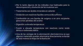 Por lo tanto algunos de los métodos mas habituales para la
descomposición y disolución de las muestras son:
• Tratamiento con ácidos minerales en caliente
• Oxidación con reactivos líquidos como acido sulfúrico
• Combustión en una bomba de oxigeno o en otro recipiente
para evitar perdidas del analito
• Digestión a elevada temperatura
• Fusión a elevada temperatura con reactivos como oxido
bórico o carbonato sódico
Una de las ventajas de la atomización electrotermica es que
algunos materiales pueden atomizarse directamente evitando
de esta manera la etapa de la disolución
 