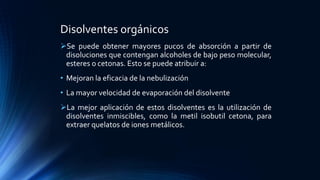 Disolventes orgánicos
Se puede obtener mayores pucos de absorción a partir de
disoluciones que contengan alcoholes de bajo peso molecular,
esteres o cetonas. Esto se puede atribuir a:
• Mejoran la eficacia de la nebulización
• La mayor velocidad de evaporación del disolvente
La mejor aplicación de estos disolventes es la utilización de
disolventes inmiscibles, como la metil isobutil cetona, para
extraer quelatos de iones metálicos.
 