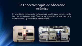 La Espectroscopia de Absorción
Atómica
• Es un método instrumental de la química analítica que permite medir
las concentraciones específicas de un material en una mezcla y
determinar una gran variedad de elementos.
 